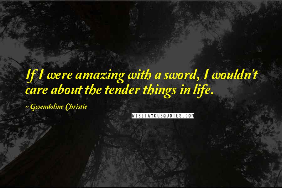 Gwendoline Christie Quotes: If I were amazing with a sword, I wouldn't care about the tender things in life.