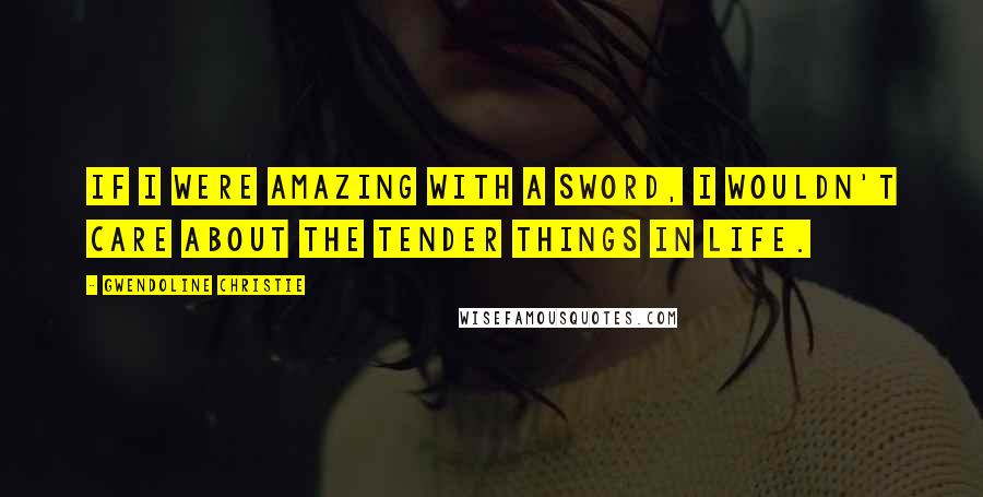 Gwendoline Christie Quotes: If I were amazing with a sword, I wouldn't care about the tender things in life.