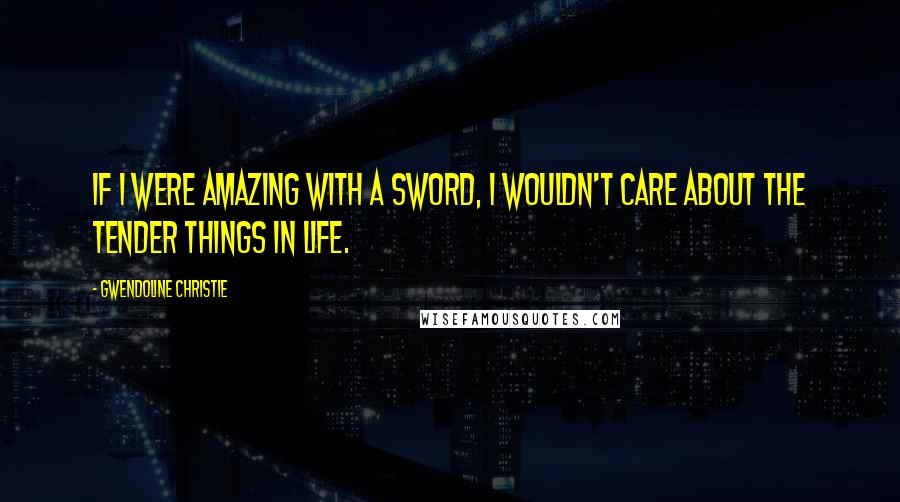 Gwendoline Christie Quotes: If I were amazing with a sword, I wouldn't care about the tender things in life.