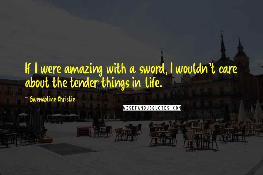 Gwendoline Christie Quotes: If I were amazing with a sword, I wouldn't care about the tender things in life.