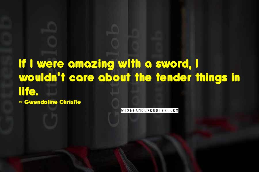 Gwendoline Christie Quotes: If I were amazing with a sword, I wouldn't care about the tender things in life.