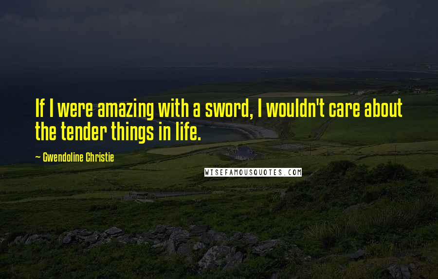 Gwendoline Christie Quotes: If I were amazing with a sword, I wouldn't care about the tender things in life.