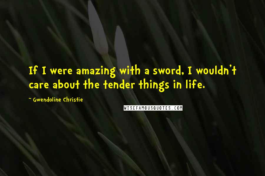 Gwendoline Christie Quotes: If I were amazing with a sword, I wouldn't care about the tender things in life.