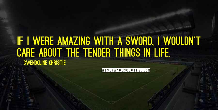 Gwendoline Christie Quotes: If I were amazing with a sword, I wouldn't care about the tender things in life.