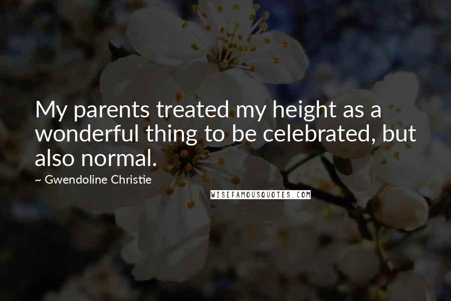 Gwendoline Christie Quotes: My parents treated my height as a wonderful thing to be celebrated, but also normal.