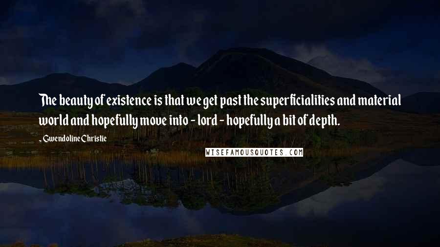 Gwendoline Christie Quotes: The beauty of existence is that we get past the superficialities and material world and hopefully move into - lord - hopefully a bit of depth.