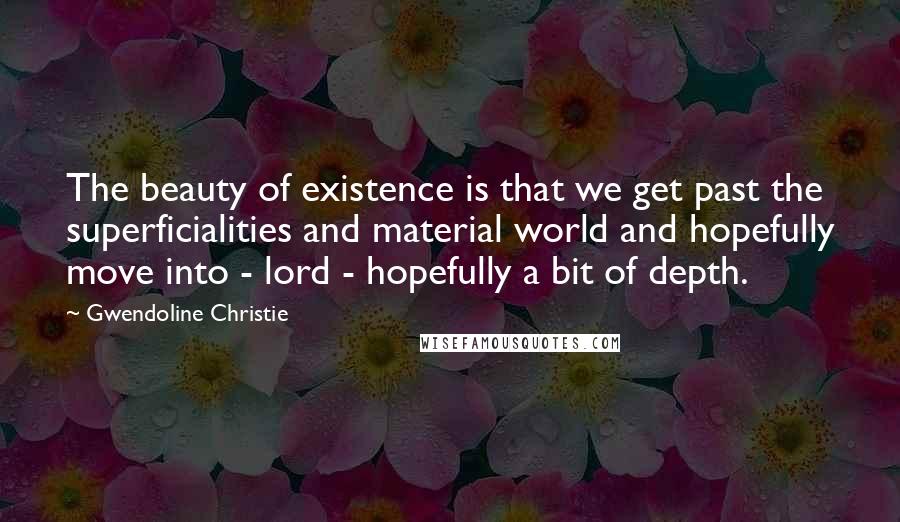 Gwendoline Christie Quotes: The beauty of existence is that we get past the superficialities and material world and hopefully move into - lord - hopefully a bit of depth.
