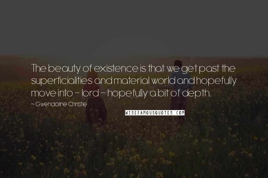 Gwendoline Christie Quotes: The beauty of existence is that we get past the superficialities and material world and hopefully move into - lord - hopefully a bit of depth.