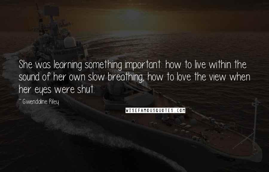 Gwendoline Riley Quotes: She was learning something important: how to live within the sound of her own slow breathing, how to love the view when her eyes were shut.