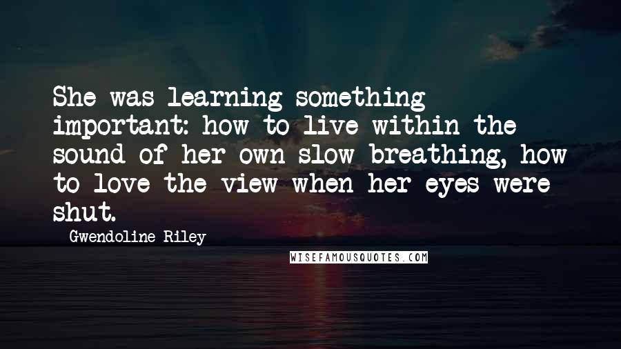 Gwendoline Riley Quotes: She was learning something important: how to live within the sound of her own slow breathing, how to love the view when her eyes were shut.