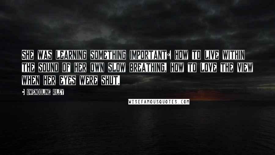 Gwendoline Riley Quotes: She was learning something important: how to live within the sound of her own slow breathing, how to love the view when her eyes were shut.