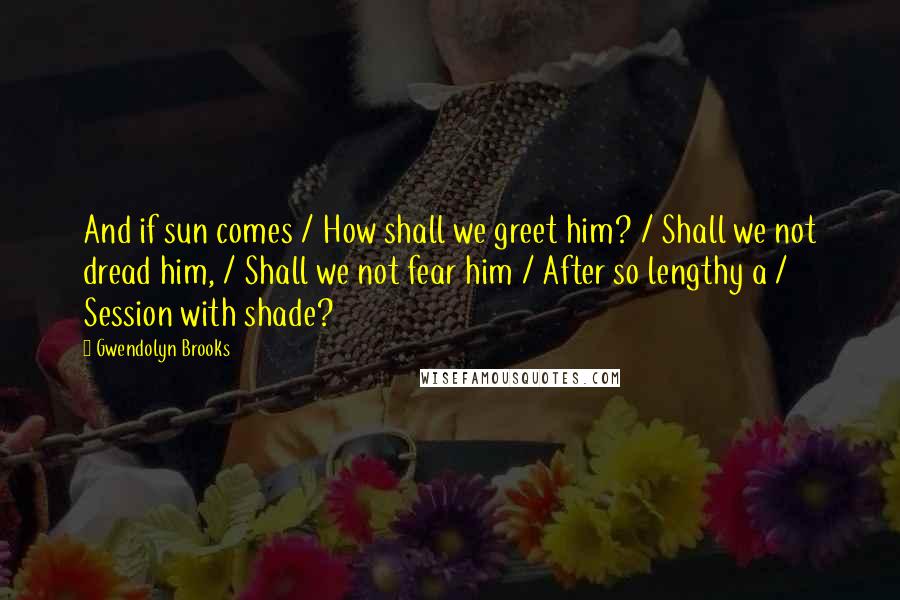 Gwendolyn Brooks Quotes: And if sun comes / How shall we greet him? / Shall we not dread him, / Shall we not fear him / After so lengthy a / Session with shade?