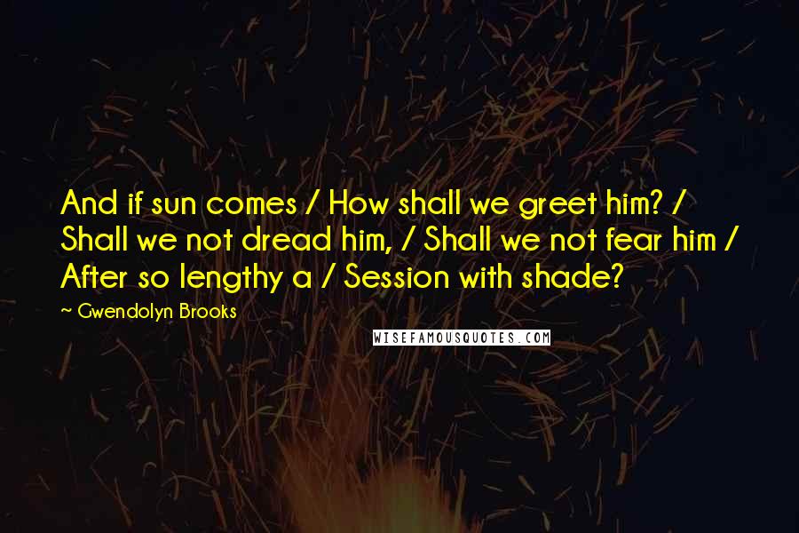 Gwendolyn Brooks Quotes: And if sun comes / How shall we greet him? / Shall we not dread him, / Shall we not fear him / After so lengthy a / Session with shade?