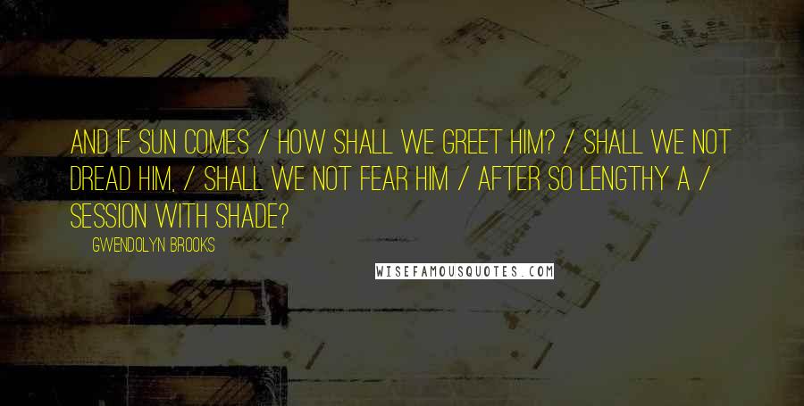 Gwendolyn Brooks Quotes: And if sun comes / How shall we greet him? / Shall we not dread him, / Shall we not fear him / After so lengthy a / Session with shade?