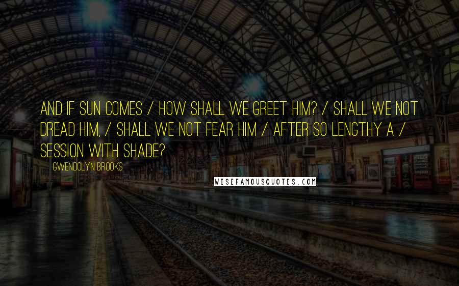 Gwendolyn Brooks Quotes: And if sun comes / How shall we greet him? / Shall we not dread him, / Shall we not fear him / After so lengthy a / Session with shade?