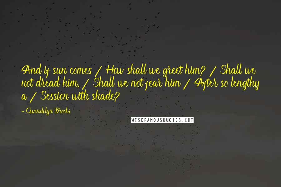 Gwendolyn Brooks Quotes: And if sun comes / How shall we greet him? / Shall we not dread him, / Shall we not fear him / After so lengthy a / Session with shade?