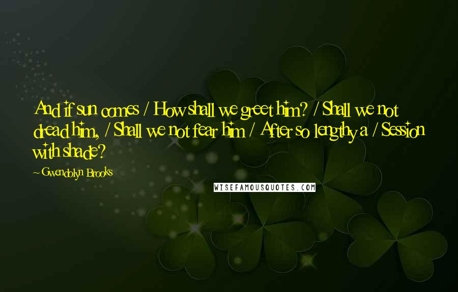 Gwendolyn Brooks Quotes: And if sun comes / How shall we greet him? / Shall we not dread him, / Shall we not fear him / After so lengthy a / Session with shade?