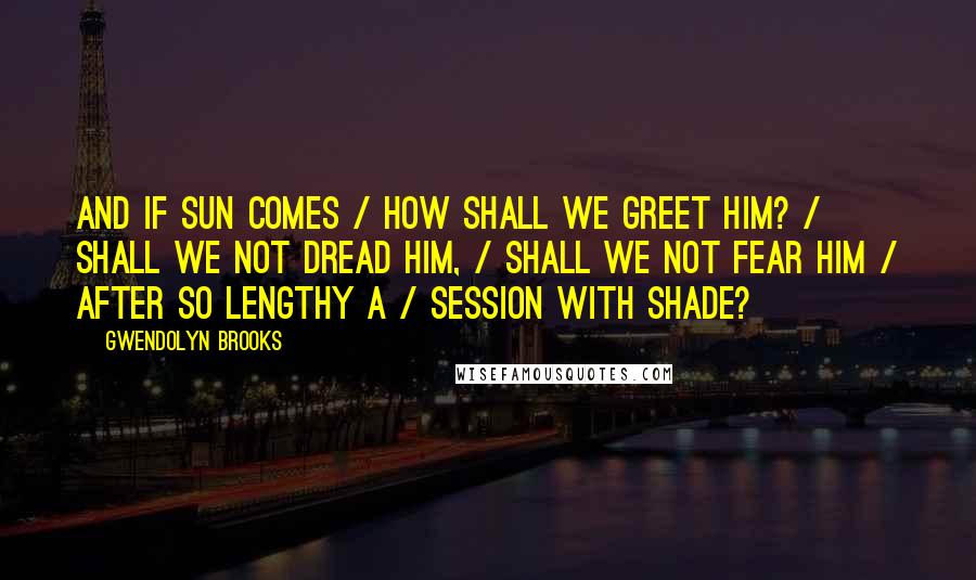 Gwendolyn Brooks Quotes: And if sun comes / How shall we greet him? / Shall we not dread him, / Shall we not fear him / After so lengthy a / Session with shade?