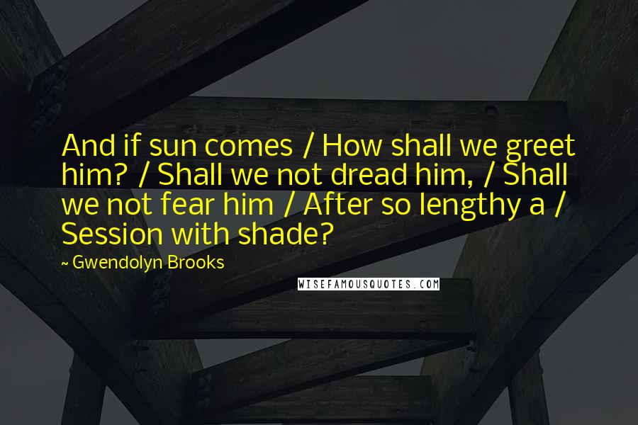 Gwendolyn Brooks Quotes: And if sun comes / How shall we greet him? / Shall we not dread him, / Shall we not fear him / After so lengthy a / Session with shade?