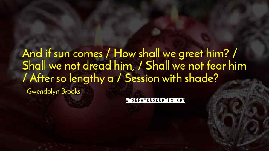 Gwendolyn Brooks Quotes: And if sun comes / How shall we greet him? / Shall we not dread him, / Shall we not fear him / After so lengthy a / Session with shade?