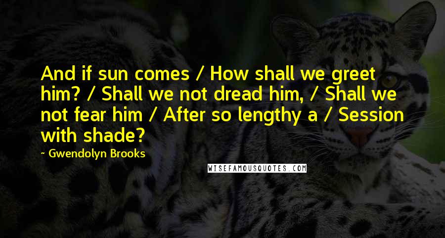 Gwendolyn Brooks Quotes: And if sun comes / How shall we greet him? / Shall we not dread him, / Shall we not fear him / After so lengthy a / Session with shade?