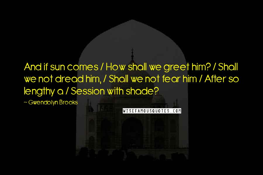 Gwendolyn Brooks Quotes: And if sun comes / How shall we greet him? / Shall we not dread him, / Shall we not fear him / After so lengthy a / Session with shade?