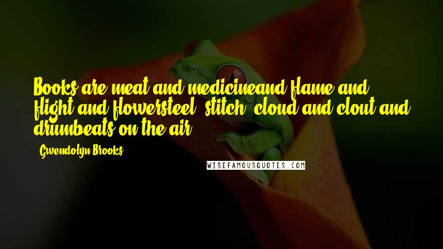 Gwendolyn Brooks Quotes: Books are meat and medicineand flame and flight and flowersteel, stitch, cloud and clout,and drumbeats on the air.