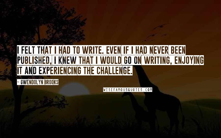 Gwendolyn Brooks Quotes: I felt that I had to write. Even if I had never been published, I knew that I would go on writing, enjoying it and experiencing the challenge.