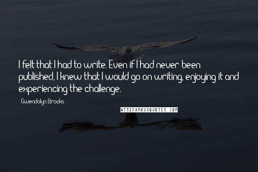 Gwendolyn Brooks Quotes: I felt that I had to write. Even if I had never been published, I knew that I would go on writing, enjoying it and experiencing the challenge.