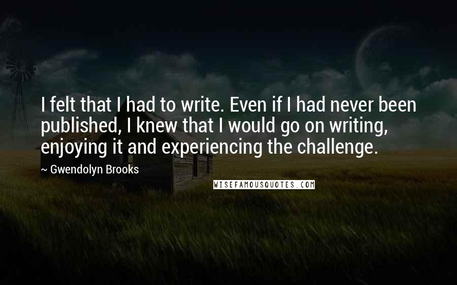 Gwendolyn Brooks Quotes: I felt that I had to write. Even if I had never been published, I knew that I would go on writing, enjoying it and experiencing the challenge.