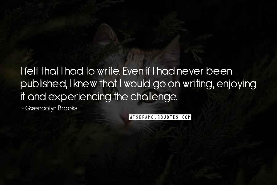 Gwendolyn Brooks Quotes: I felt that I had to write. Even if I had never been published, I knew that I would go on writing, enjoying it and experiencing the challenge.