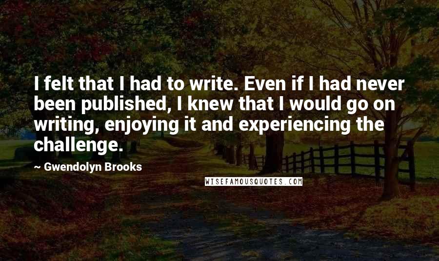 Gwendolyn Brooks Quotes: I felt that I had to write. Even if I had never been published, I knew that I would go on writing, enjoying it and experiencing the challenge.