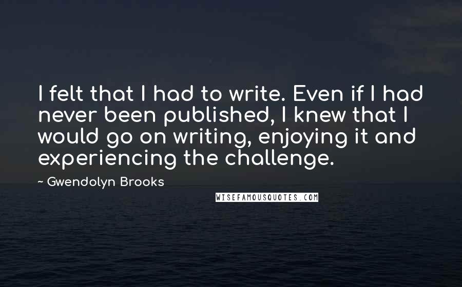 Gwendolyn Brooks Quotes: I felt that I had to write. Even if I had never been published, I knew that I would go on writing, enjoying it and experiencing the challenge.
