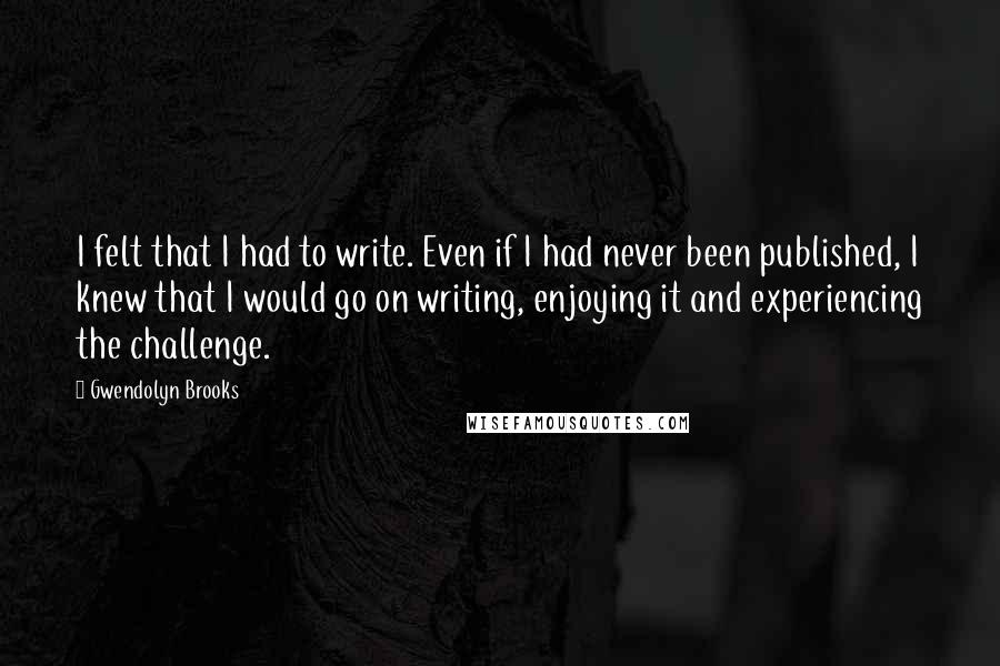 Gwendolyn Brooks Quotes: I felt that I had to write. Even if I had never been published, I knew that I would go on writing, enjoying it and experiencing the challenge.