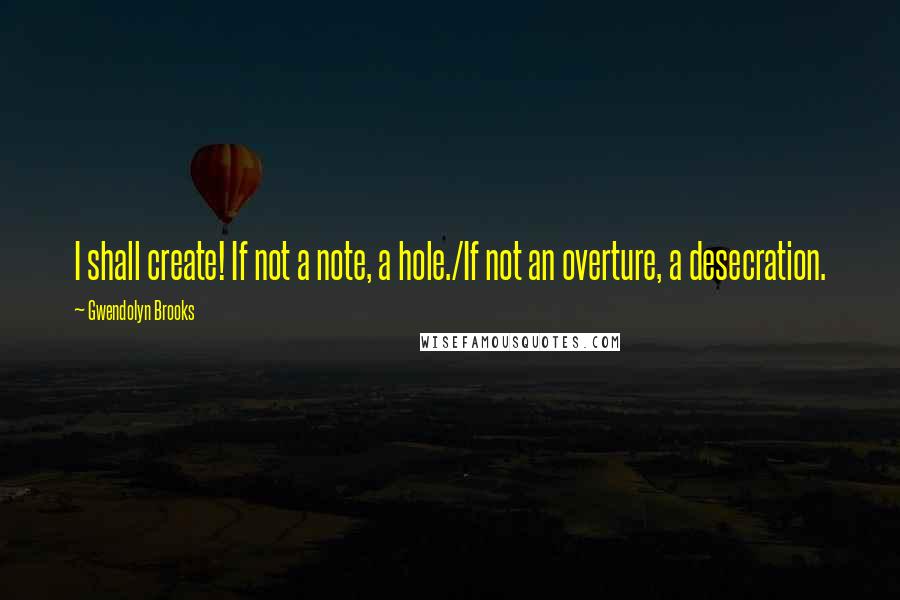 Gwendolyn Brooks Quotes: I shall create! If not a note, a hole./If not an overture, a desecration.