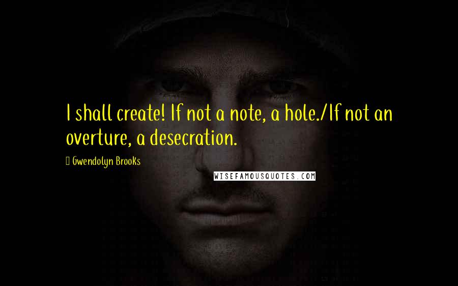 Gwendolyn Brooks Quotes: I shall create! If not a note, a hole./If not an overture, a desecration.