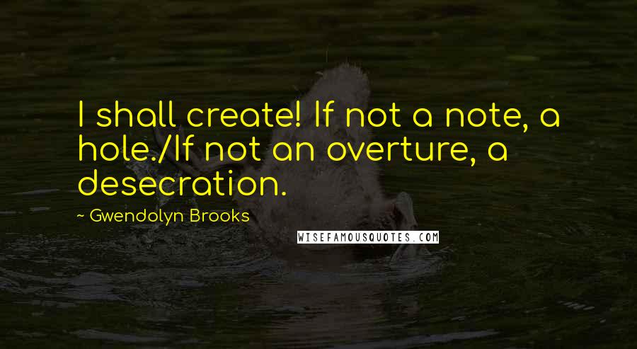 Gwendolyn Brooks Quotes: I shall create! If not a note, a hole./If not an overture, a desecration.