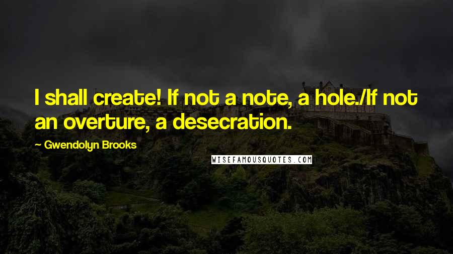 Gwendolyn Brooks Quotes: I shall create! If not a note, a hole./If not an overture, a desecration.