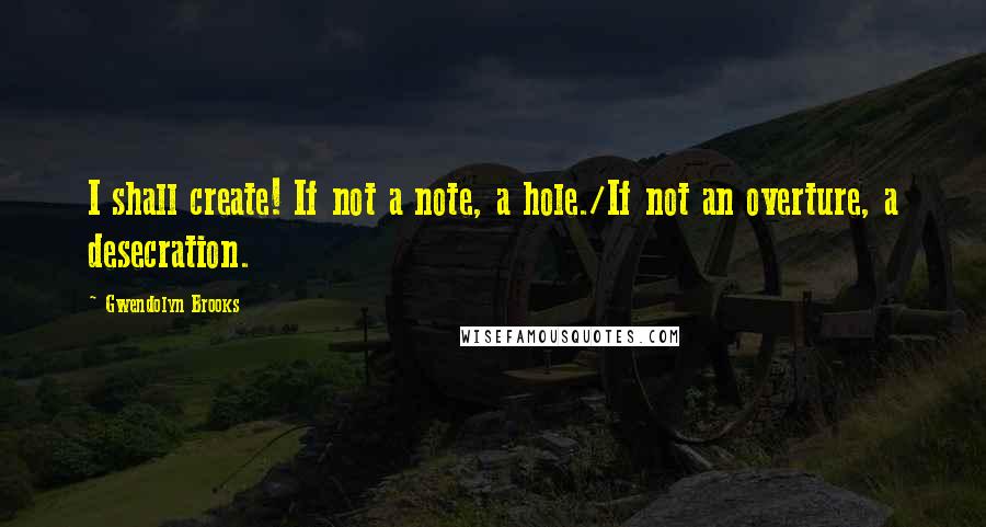Gwendolyn Brooks Quotes: I shall create! If not a note, a hole./If not an overture, a desecration.