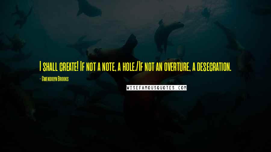 Gwendolyn Brooks Quotes: I shall create! If not a note, a hole./If not an overture, a desecration.