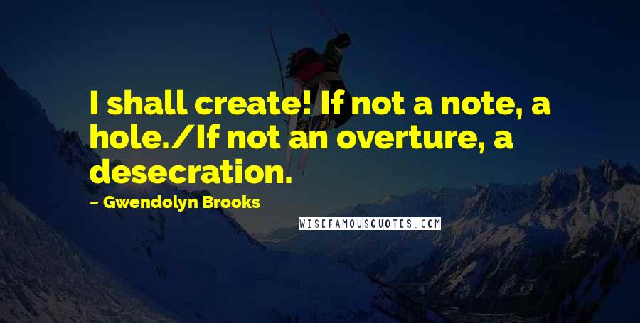Gwendolyn Brooks Quotes: I shall create! If not a note, a hole./If not an overture, a desecration.