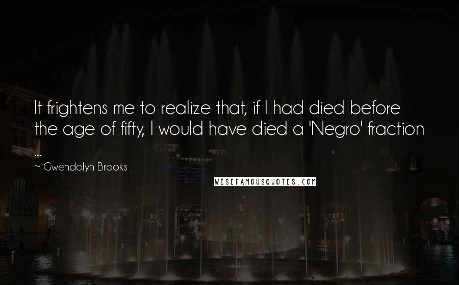Gwendolyn Brooks Quotes: It frightens me to realize that, if I had died before the age of fifty, I would have died a 'Negro' fraction ...