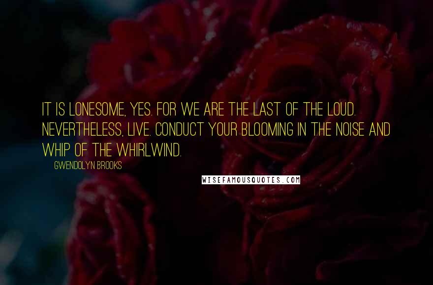 Gwendolyn Brooks Quotes: It is lonesome, yes. For we are the last of the loud. Nevertheless, live. Conduct your blooming in the noise and whip of the whirlwind.