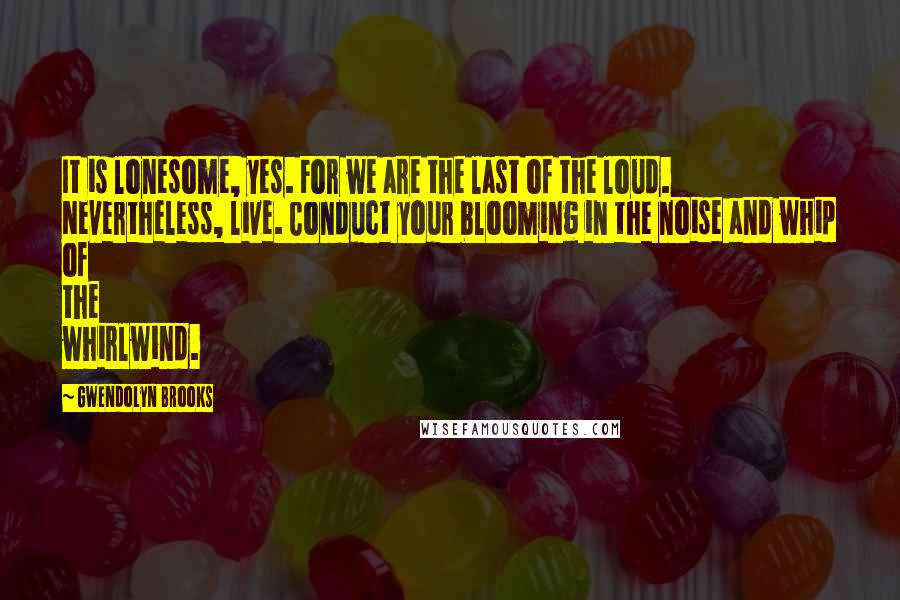 Gwendolyn Brooks Quotes: It is lonesome, yes. For we are the last of the loud. Nevertheless, live. Conduct your blooming in the noise and whip of the whirlwind.