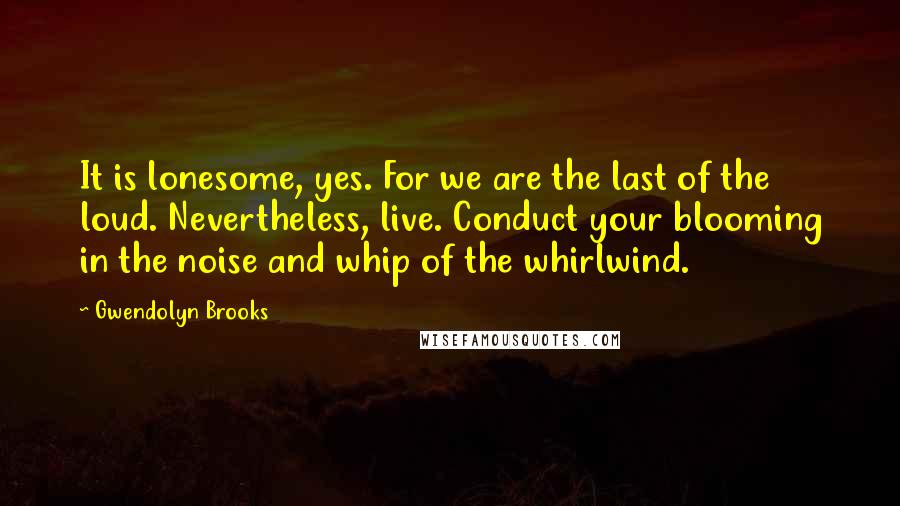 Gwendolyn Brooks Quotes: It is lonesome, yes. For we are the last of the loud. Nevertheless, live. Conduct your blooming in the noise and whip of the whirlwind.