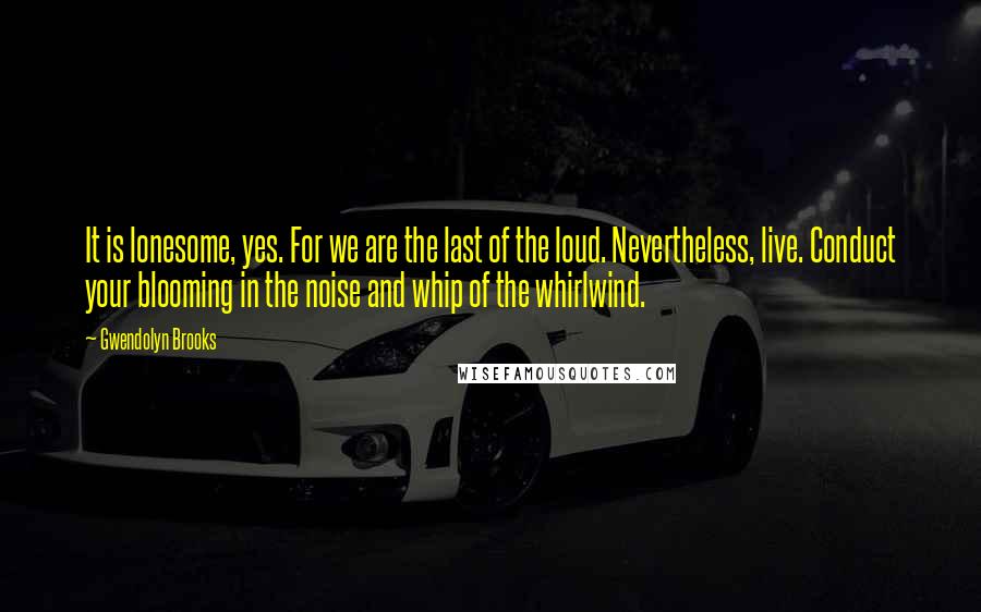Gwendolyn Brooks Quotes: It is lonesome, yes. For we are the last of the loud. Nevertheless, live. Conduct your blooming in the noise and whip of the whirlwind.