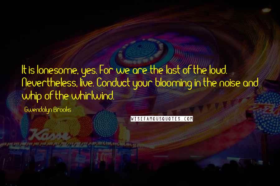 Gwendolyn Brooks Quotes: It is lonesome, yes. For we are the last of the loud. Nevertheless, live. Conduct your blooming in the noise and whip of the whirlwind.