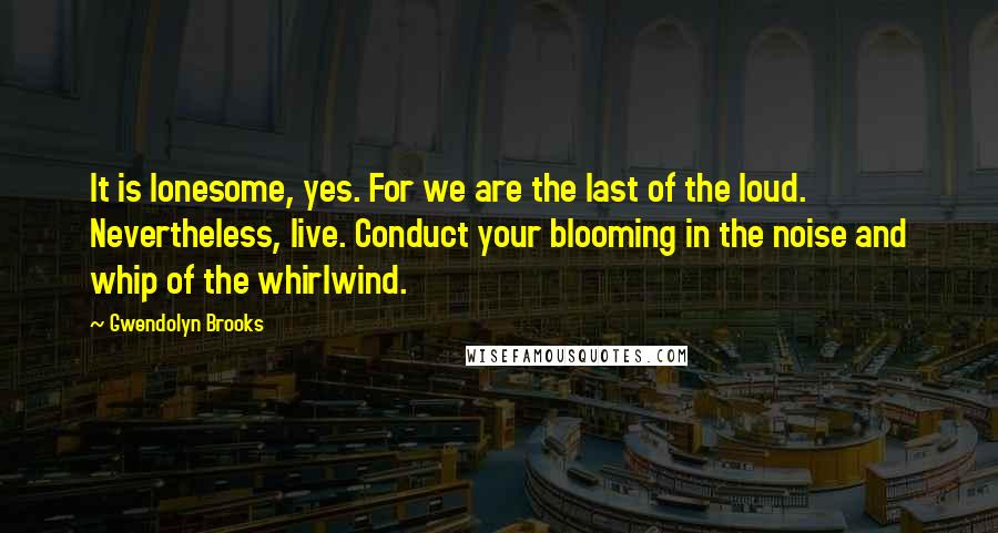Gwendolyn Brooks Quotes: It is lonesome, yes. For we are the last of the loud. Nevertheless, live. Conduct your blooming in the noise and whip of the whirlwind.
