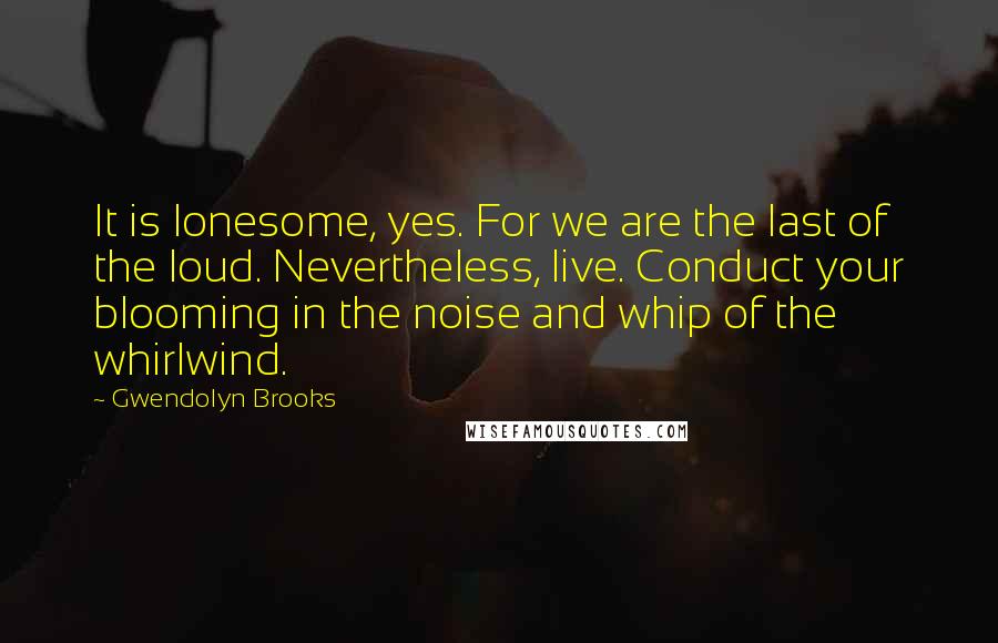 Gwendolyn Brooks Quotes: It is lonesome, yes. For we are the last of the loud. Nevertheless, live. Conduct your blooming in the noise and whip of the whirlwind.