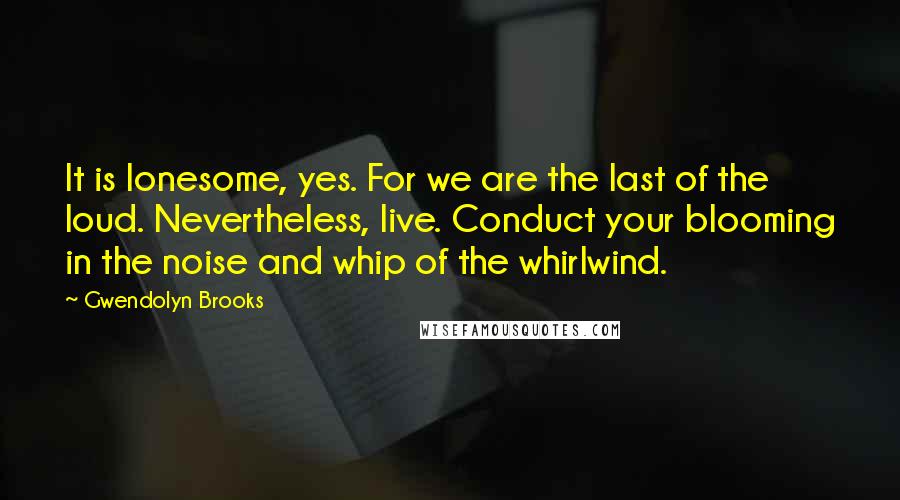 Gwendolyn Brooks Quotes: It is lonesome, yes. For we are the last of the loud. Nevertheless, live. Conduct your blooming in the noise and whip of the whirlwind.